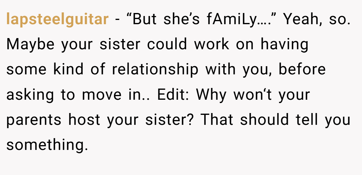 lapsteelguitar − “But she’s fAmiLy….” Yeah, so. Maybe your sister could work on having some kind of relationship with you, before asking to move in.. Edit: Why won‘t your parents host your sister? That should tell you something.