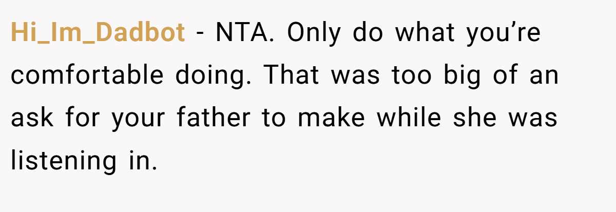 Hi_Im_Dadbot − NTA. Only do what you’re comfortable doing. That was too big of an ask for your father to make while she was listening in.