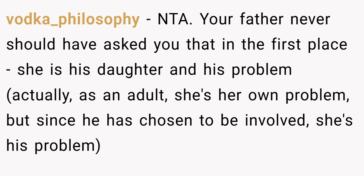 vodka_philosophy − NTA. Your father never should have asked you that in the first place - she is his daughter and his problem (actually, as an adult, she's her own problem, but since he has chosen to be involved, she's his problem)