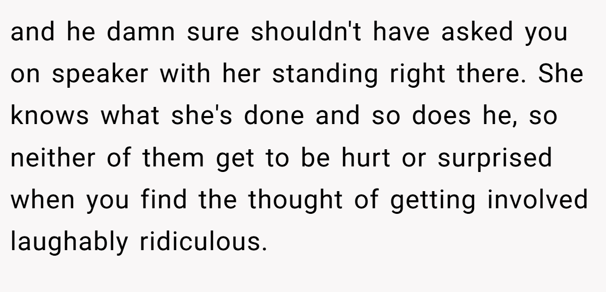 and he damn sure shouldn't have asked you on speaker with her standing right there. She knows what she's done and so does he, so neither of them get to be hurt or surprised when you find the thought of getting involved laughably ridiculous.
