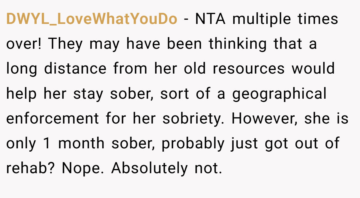 DWYL_LoveWhatYouDo − NTA multiple times over! They may have been thinking that a long distance from her old resources would help her stay sober, sort of a geographical enforcement for her sobriety. However, she is only 1 month sober, probably just got out of rehab? Nope. Absolutely not.