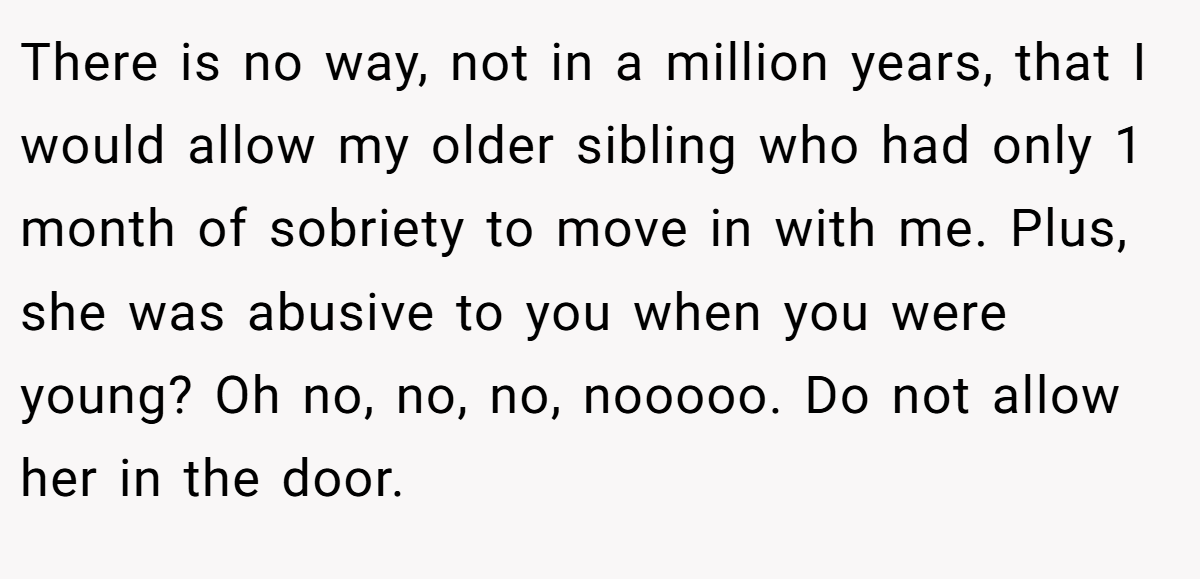 There is no way, not in a million years, that I would allow my older sibling who had only 1 month of sobriety to move in with me. Plus, she was abusive to you when you were young? Oh no, no, no, nooooo. Do not allow her in the door.