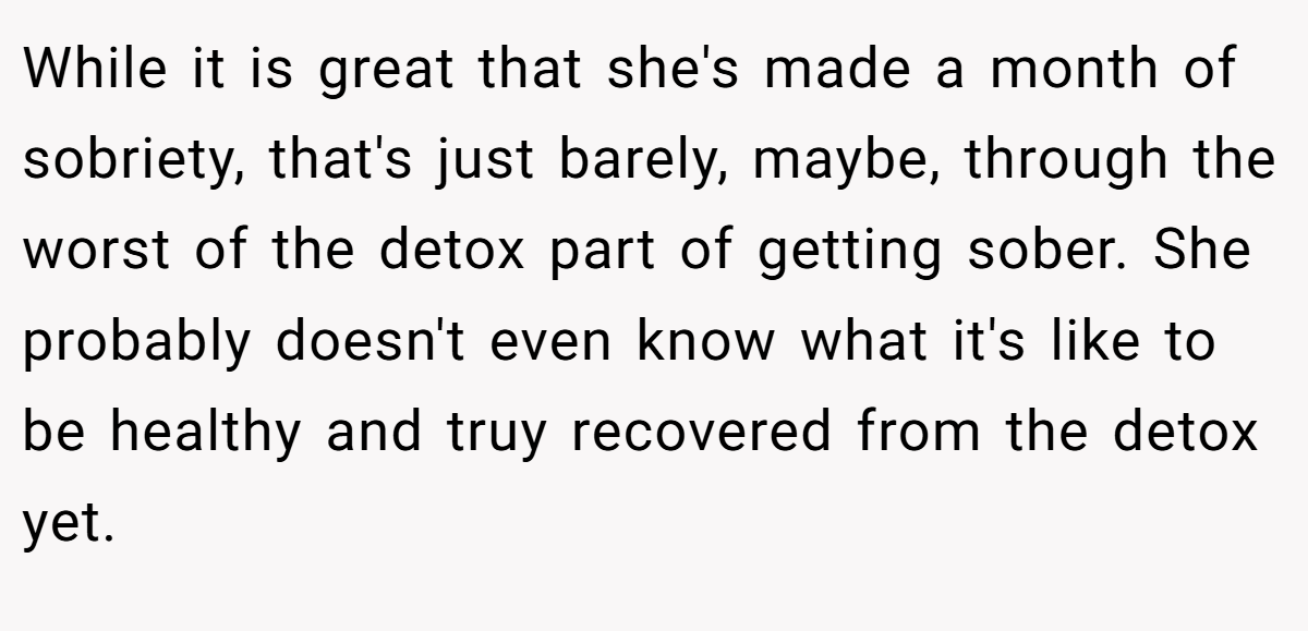 While it is great that she's made a month of sobriety, that's just barely, maybe, through the worst of the detox part of getting sober. She probably doesn't even know what it's like to be healthy and truy recovered from the detox yet.