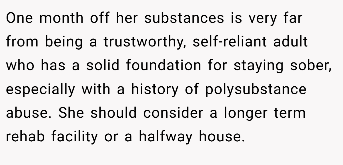 One month off her substances is very far from being a trustworthy, self-reliant adult who has a solid foundation for staying sober, especially with a history of polysubstance abuse. She should consider a longer term rehab facility or a halfway house.