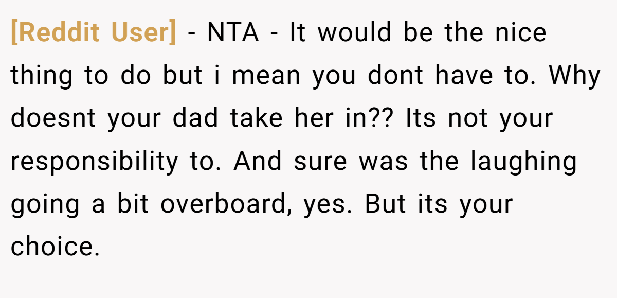 [Reddit User] − NTA - It would be the nice thing to do but i mean you dont have to. Why doesnt your dad take her in?? Its not your responsibility to. And sure was the laughing going a bit overboard, yes. But its your choice.