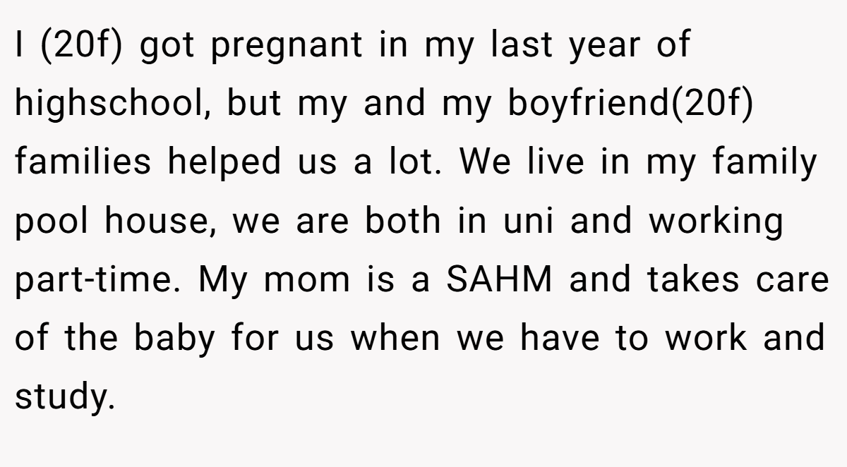 I (20f) got pregnant in my last year of highschool, but my and my boyfriend(20f) families helped us a lot. We live in my family pool house, we are both in uni and working part-time. My mom is a SAHM and takes care of the baby for us when we have to work and study.