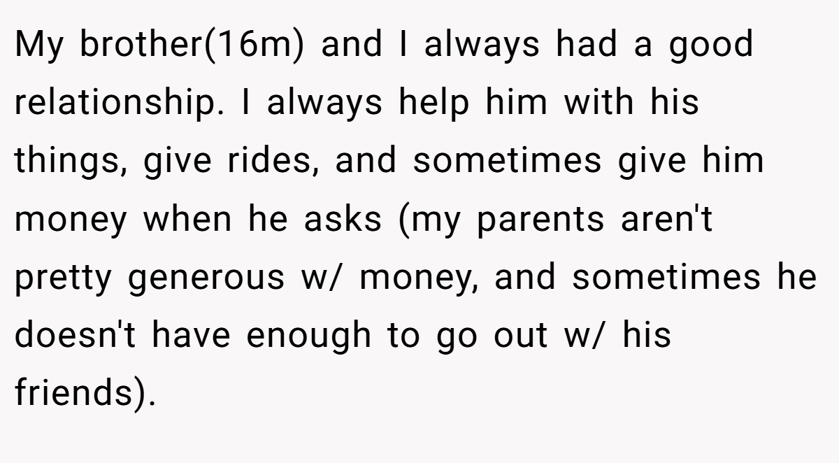 My brother(16m) and I always had a good relationship. I always help him with his things, give rides, and sometimes give him money when he asks (my parents aren't pretty generous w/ money, and sometimes he doesn't have enough to go out w/ his friends).