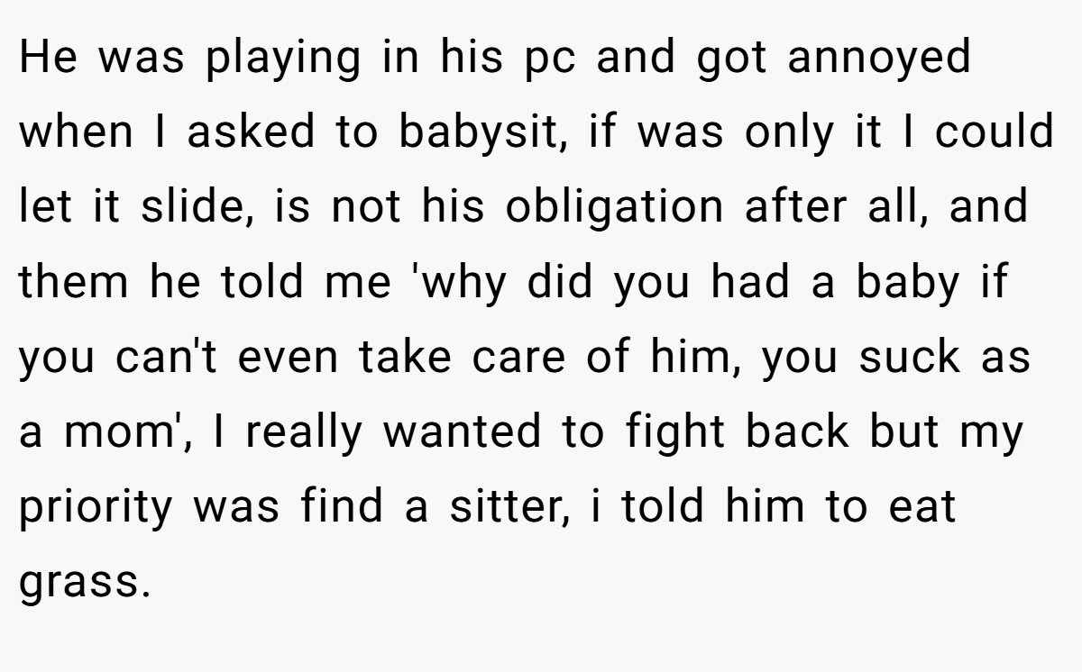 He was playing in his pc and got annoyed when I asked to babysit, if was only it I could let it slide, is not his obligation after all, and them he told me 'why did you had a baby if you can't even take care of him, you suck as a mom', I really wanted to fight back but my priority was find a sitter, i told him to eat grass.