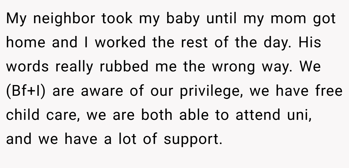 My neighbor took my baby until my mom got home and I worked the rest of the day. His words really rubbed me the wrong way. We (Bf+I) are aware of our privilege, we have free child care, we are both able to attend uni, and we have a lot of support.