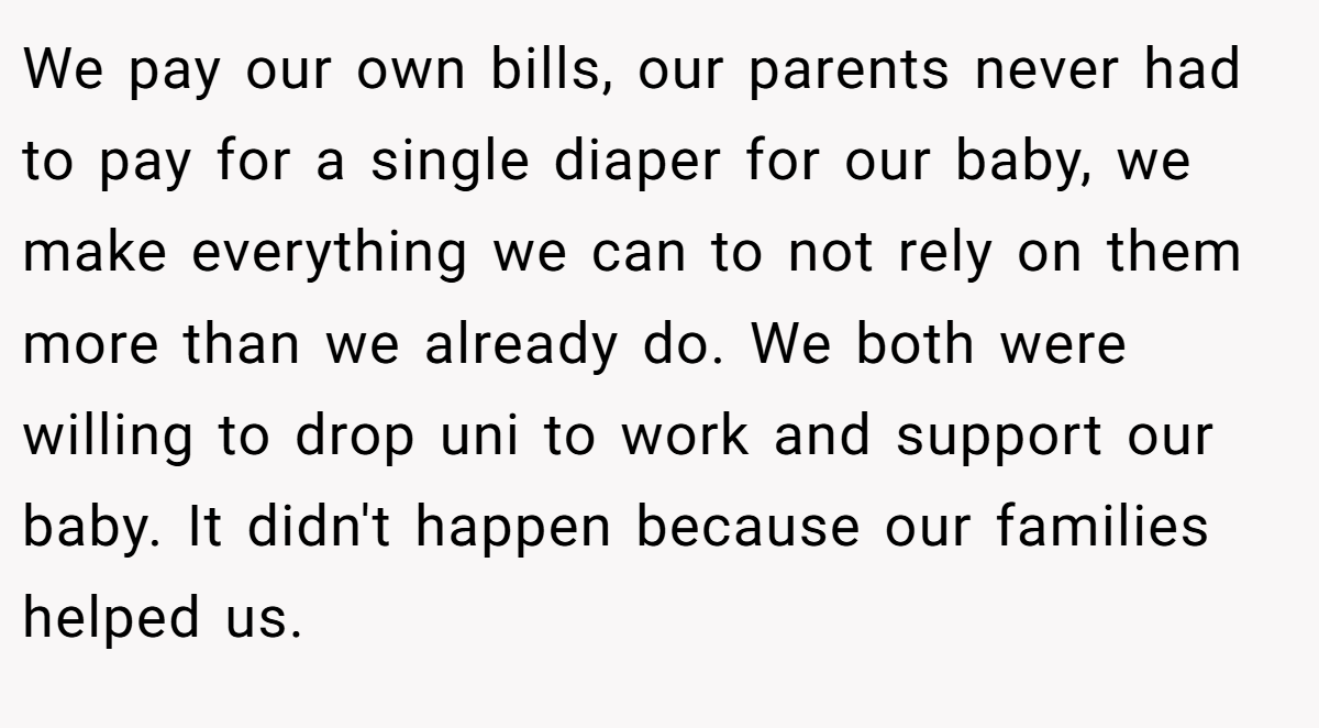 We pay our own bills, our parents never had to pay for a single diaper for our baby, we make everything we can to not rely on them more than we already do. We both were willing to drop uni to work and support our baby. It didn't happen because our families helped us.