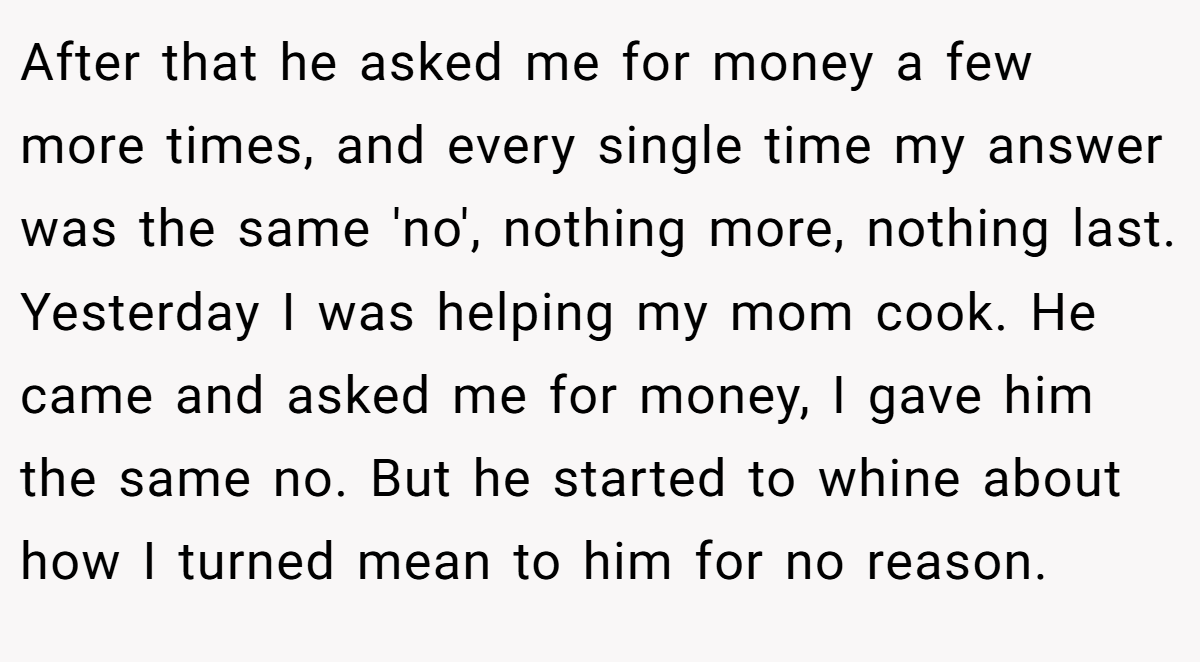 After that he asked me for money a few more times, and every single time my answer was the same 'no', nothing more, nothing last. Yesterday I was helping my mom cook. He came and asked me for money, I gave him the same no. But he started to whine about how I turned mean to him for no reason.