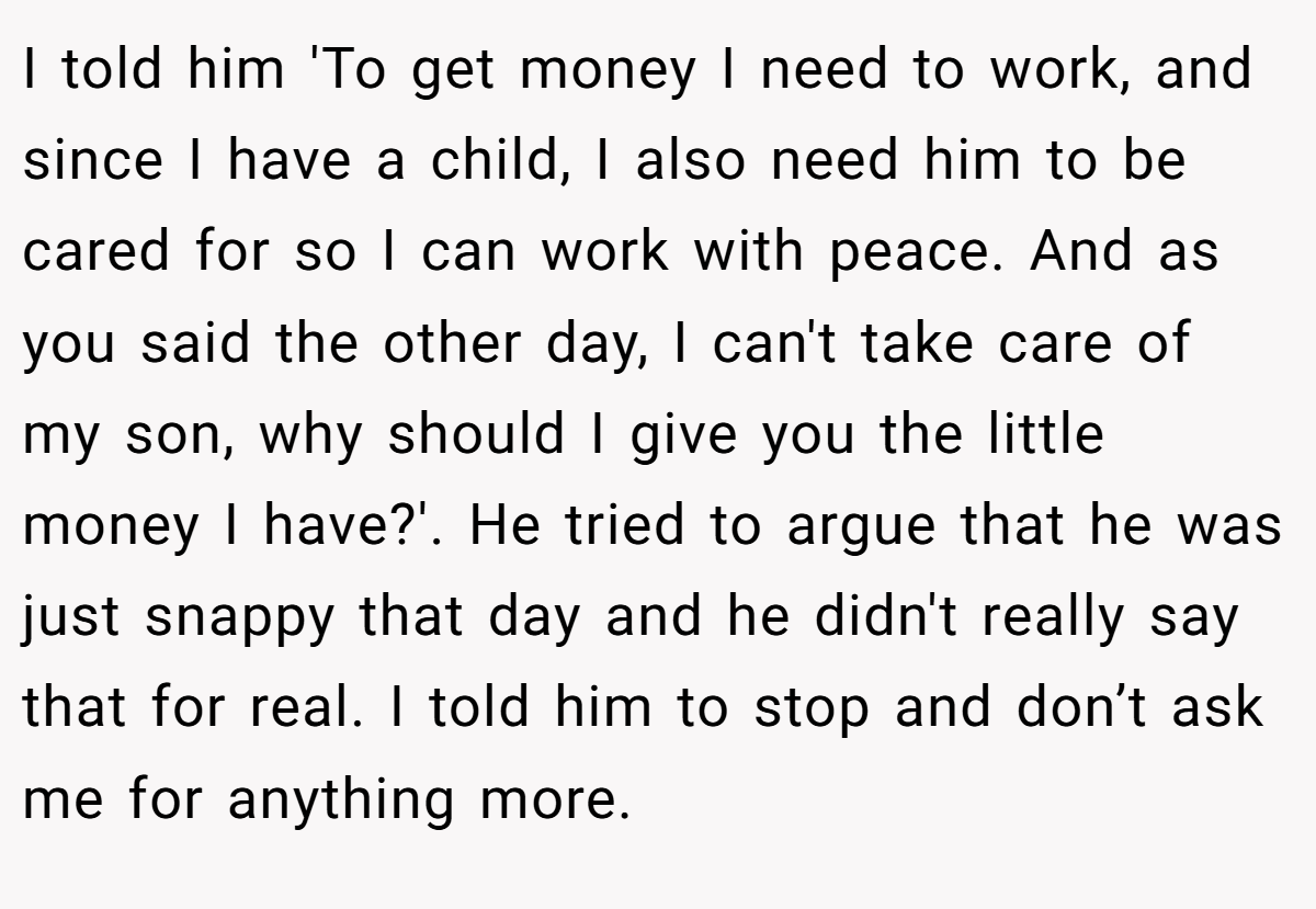 I told him 'To get money I need to work, and since I have a child, I also need him to be cared for so I can work with peace. And as you said the other day, I can't take care of my son, why should I give you the little money I have?'. He tried to argue that he was just snappy that day and he didn't really say that for real. I told him to stop and don’t ask me for anything more.