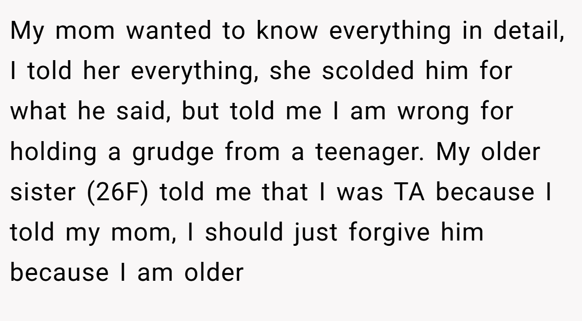 My mom wanted to know everything in detail, I told her everything, she scolded him for what he said, but told me I am wrong for holding a grudge from a teenager. My older sister (26F) told me that I was TA because I told my mom, I should just forgive him because I am older