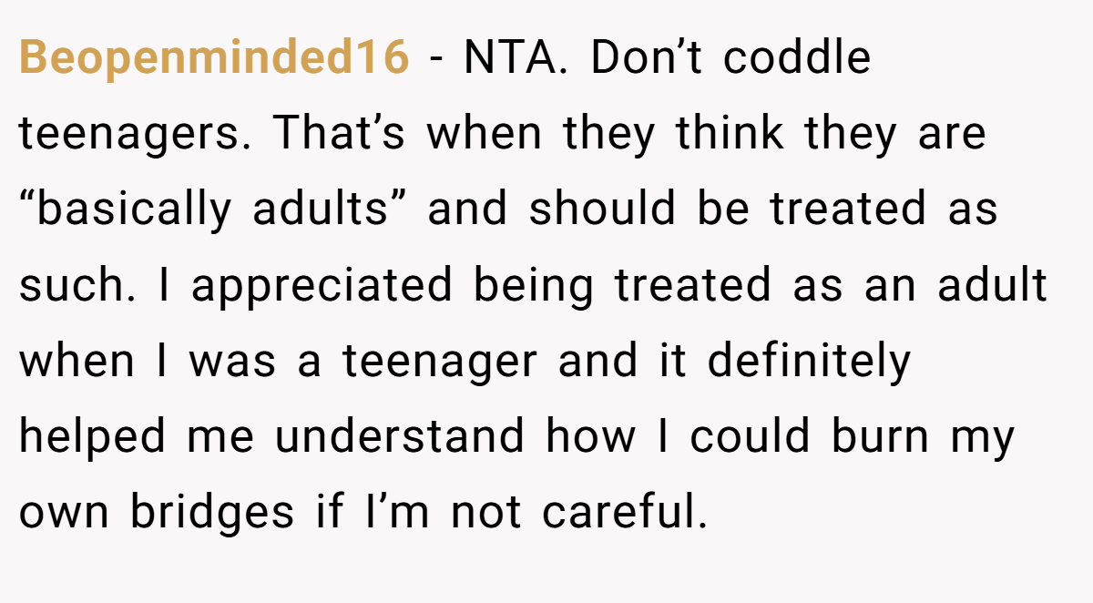 Beopenminded16 - NTA. Don’t coddle teenagers. That’s when they think they are “basically adults” and should be treated as such. I appreciated being treated as an adult when I was a teenager and it definitely helped me understand how I could burn my own bridges if I’m not careful.