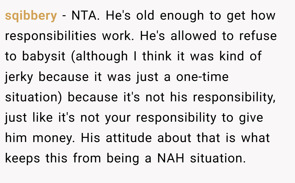 sqibbery - NTA. He's old enough to get how responsibilities work. He's allowed to refuse to babysit (although I think it was kind of jerky because it was just a one-time situation) because it's not his responsibility, just like it's not your responsibility to give him money. His attitude about that is what keeps this from being a NAH situation.