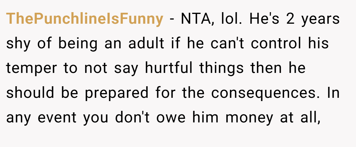 ThePunchlineIsFunny - NTA, lol. He's 2 years shy of being an adult if he can't control his temper to not say hurtful things then he should be prepared for the consequences. In any event you don't owe him money at all,