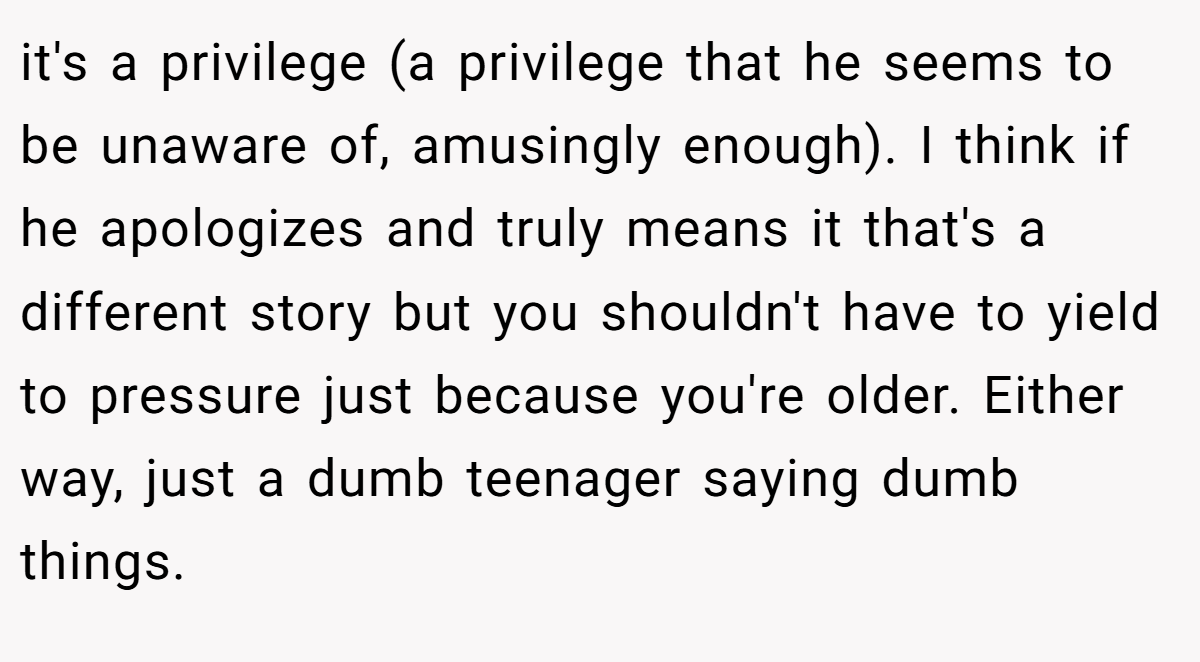 it's a privilege (a privilege that he seems to be unaware of, amusingly enough). I think if he apologizes and truly means it that's a different story but you shouldn't have to yield to pressure just because you're older. Either way, just a dumb teenager saying dumb things.