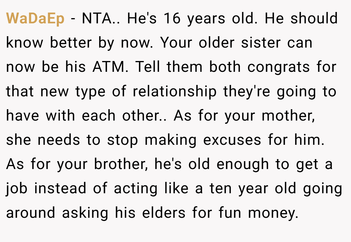 WaDaEp - NTA.. He's 16 years old. He should know better by now. Your older sister can now be his ATM. Tell them both congrats for that new type of relationship they're going to have with each other.. As for your mother, she needs to stop making excuses for him. As for your brother, he's old enough to get a job instead of acting like a ten year old going around asking his elders for fun money.