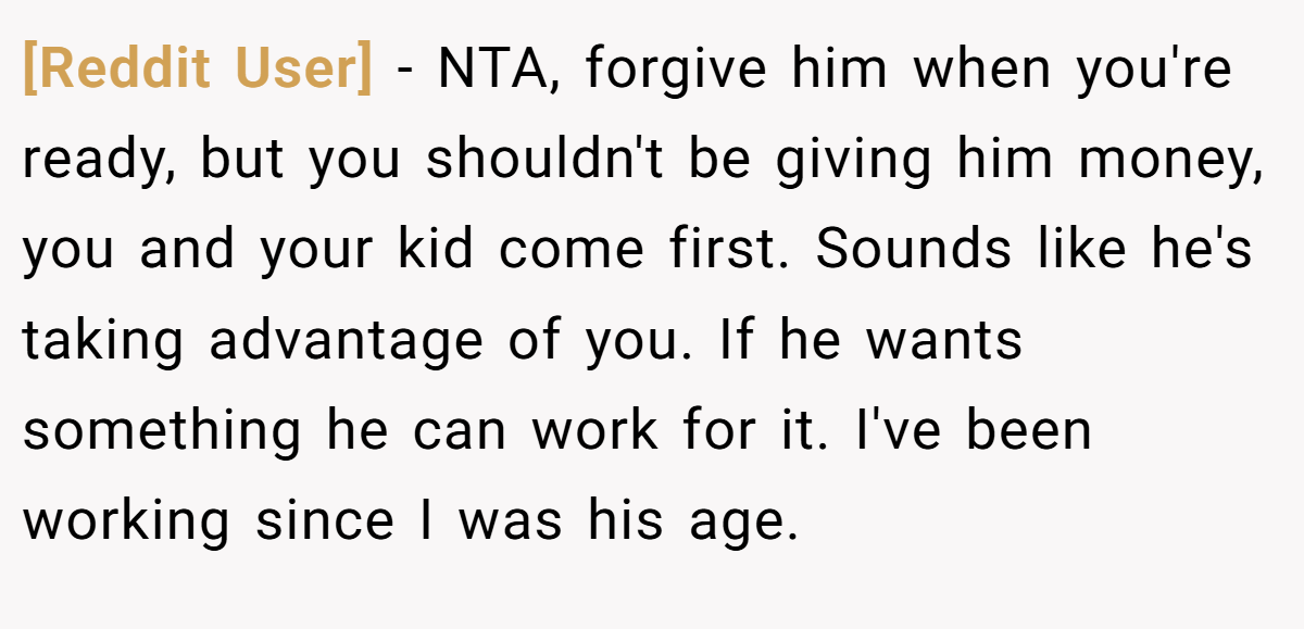 [Reddit User] - NTA, forgive him when you're ready, but you shouldn't be giving him money, you and your kid come first. Sounds like he's taking advantage of you. If he wants something he can work for it. I've been working since I was his age.