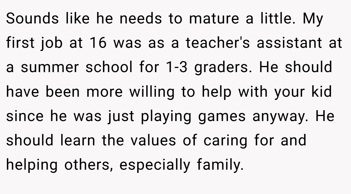 Sounds like he needs to mature a little. My first job at 16 was as a teacher's assistant at a summer school for 1-3 graders. He should have been more willing to help with your kid since he was just playing games anyway. He should learn the values of caring for and helping others, especially family.