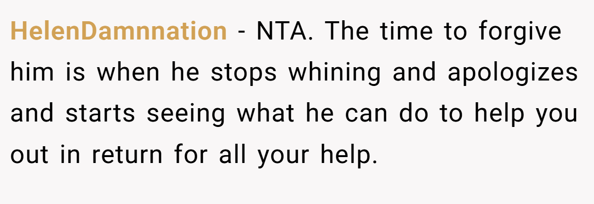 HelenDamnnation - NTA. The time to forgive him is when he stops whining and apologizes and starts seeing what he can do to help you out in return for all your help.