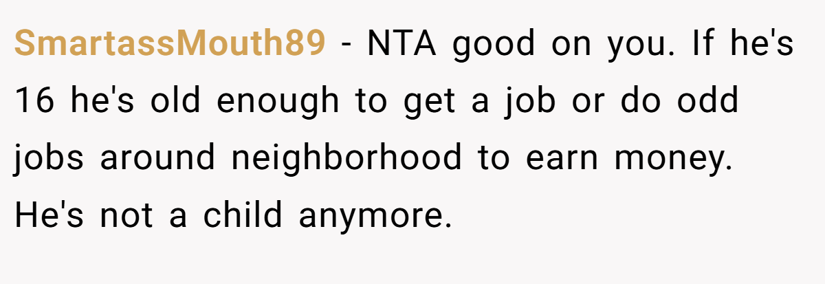 SmartassMouth89 - NTA good on you. If he's 16 he's old enough to get a job or do odd jobs around neighborhood to earn money. He's not a child anymore.