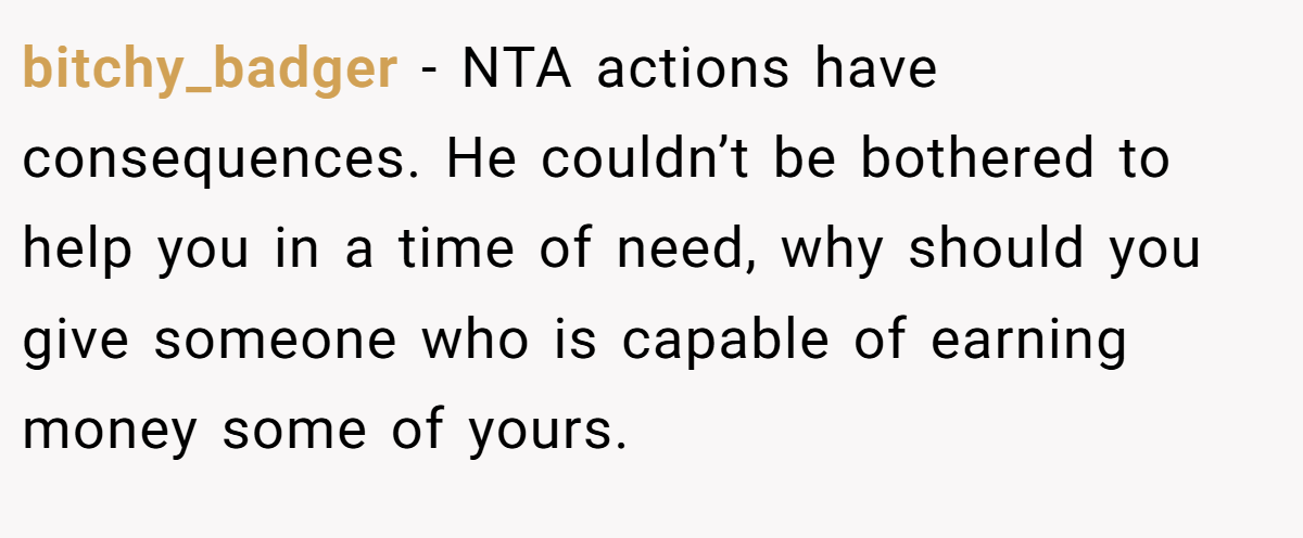 bitchy_badger - NTA actions have consequences. He couldn’t be bothered to help you in a time of need, why should you give someone who is capable of earning money some of yours.