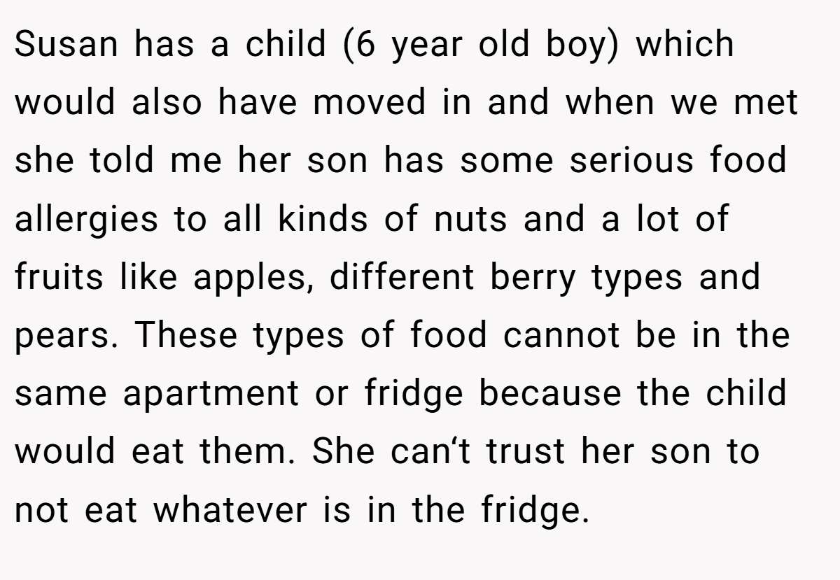 Susan has a child (6 year old boy) which would also have moved in and when we met she told me her son has some serious food allergies to all kinds of nuts and a lot of fruits like apples, different berry types and pears. These types of food cannot be in the same apartment or fridge because the child would eat them. She can‘t trust her son to not eat whatever is in the fridge.