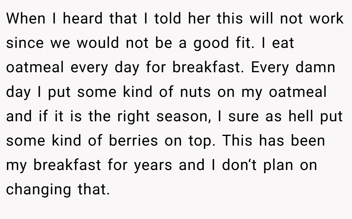 When I heard that I told her this will not work since we would not be a good fit. I eat oatmeal every day for breakfast. Every damn day I put some kind of nuts on my oatmeal and if it is the right season, I sure as hell put some kind of berries on top. This has been my breakfast for years and I don‘t plan on changing that.
