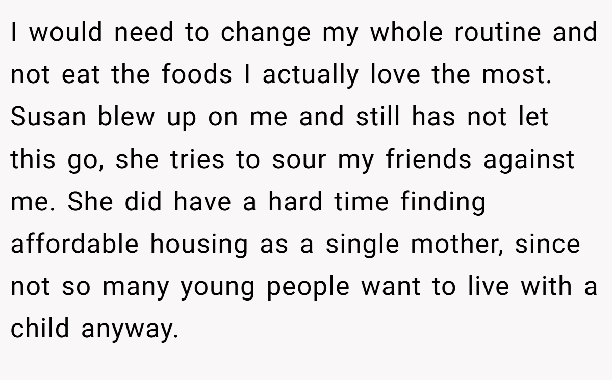 I would need to change my whole routine and not eat the foods I actually love the most. Susan blew up on me and still has not let this go, she tries to sour my friends against me. She did have a hard time finding affordable housing as a single mother, since not so many young people want to live with a child anyway.