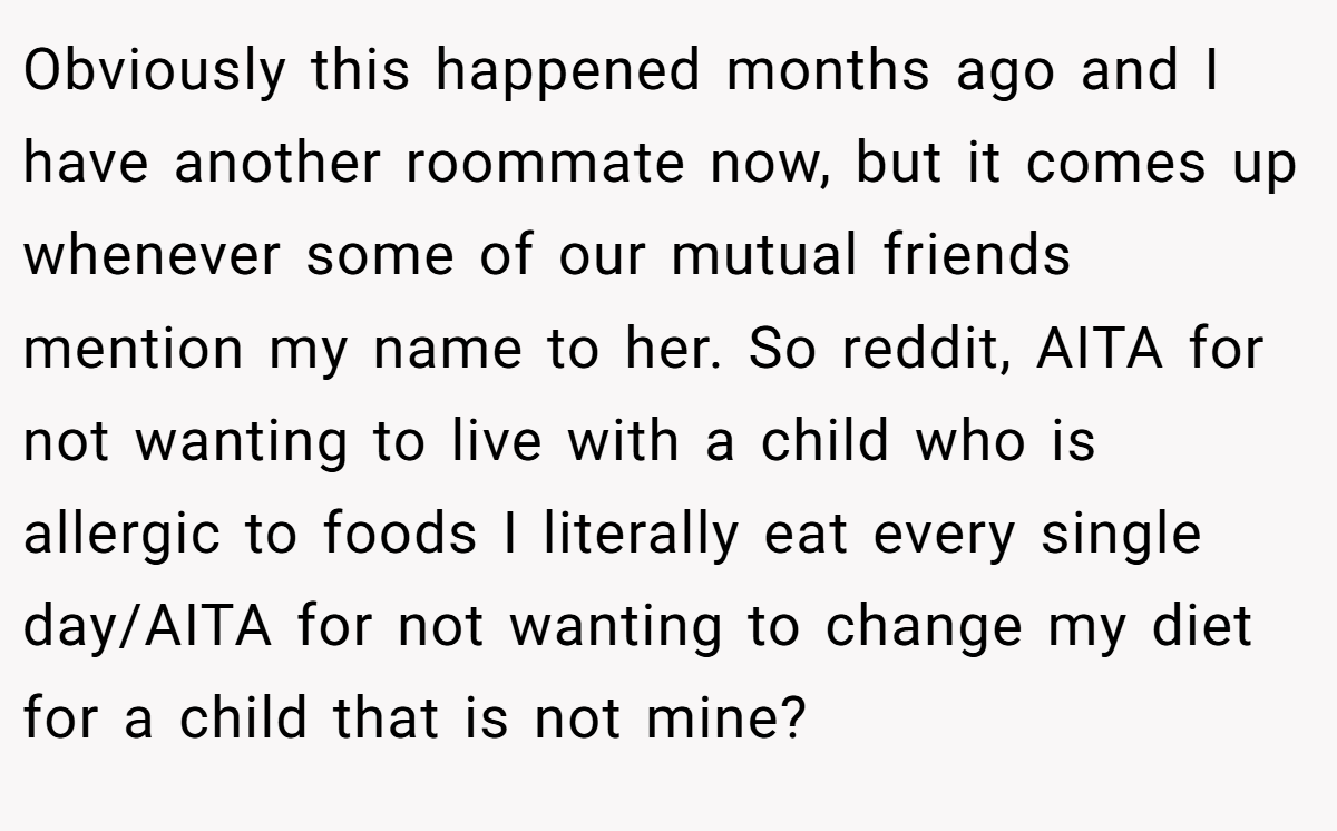 Obviously this happened months ago and I have another roommate now, but it comes up whenever some of our mutual friends mention my name to her. So reddit, AITA for not wanting to live with a child who is allergic to foods I literally eat every single day/AITA for not wanting to change my diet for a child that is not mine?