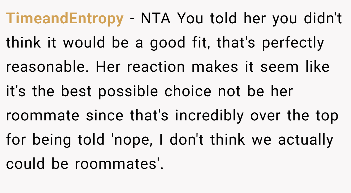 TimeandEntropy - NTA You told her you didn't think it would be a good fit, that's perfectly reasonable. Her reaction makes it seem like it's the best possible choice not be her roommate since that's incredibly over the top for being told 'nope, I don't think we actually could be roommates'.