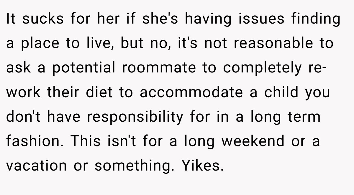 It sucks for her if she's having issues finding a place to live, but no, it's not reasonable to ask a potential roommate to completely re-work their diet to accommodate a child you don't have responsibility for in a long term fashion. This isn't for a long weekend or a vacation or something. Yikes.