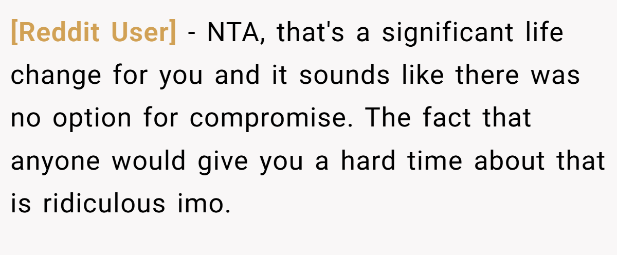 [Reddit User] - NTA, that's a significant life change for you and it sounds like there was no option for compromise. The fact that anyone would give you a hard time about that is ridiculous imo.