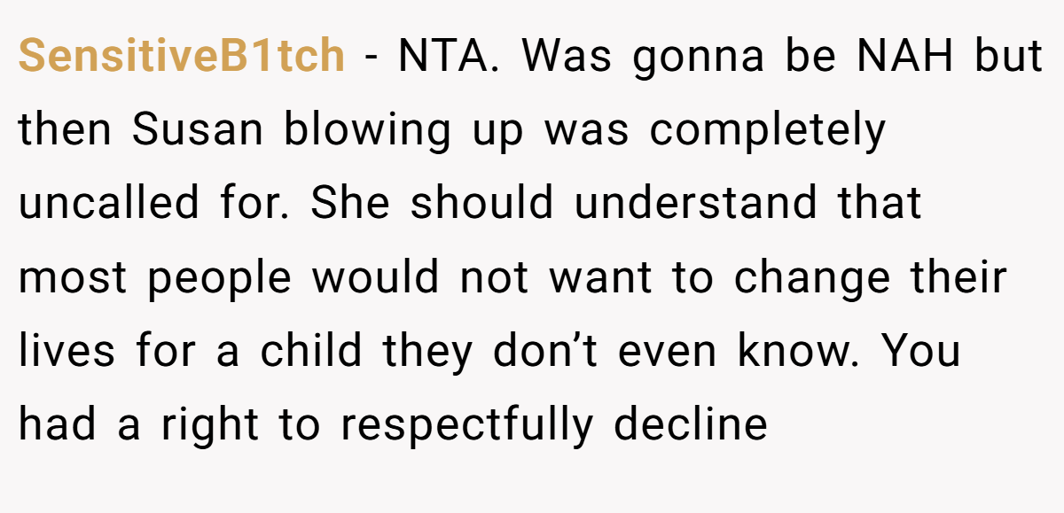 SensitiveB1tch - NTA. Was gonna be NAH but then Susan blowing up was completely uncalled for. She should understand that most people would not want to change their lives for a child they don’t even know. You had a right to respectfully decline