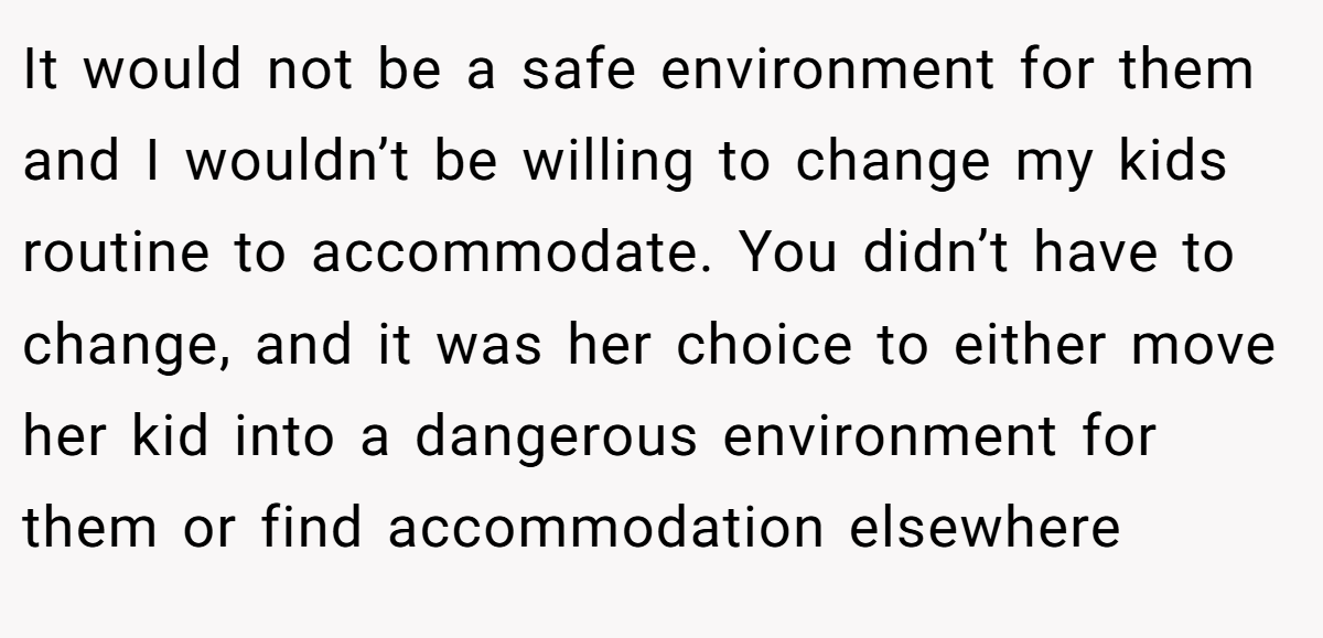 It would not be a safe environment for them and I wouldn’t be willing to change my kids routine to accommodate. You didn’t have to change, and it was her choice to either move her kid into a dangerous environment for them or find accommodation elsewhere