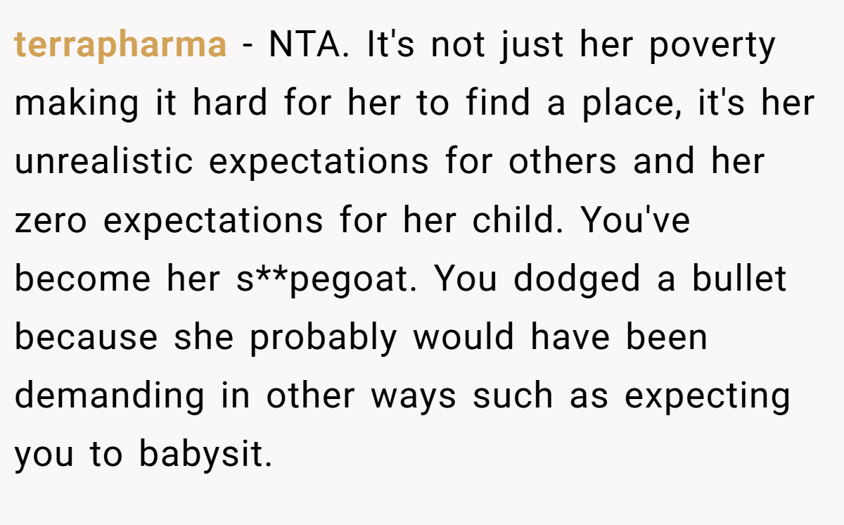terrapharma - NTA. It's not just her poverty making it hard for her to find a place, it's her unrealistic expectations for others and her zero expectations for her child. You've become her s**pegoat. You dodged a bullet because she probably would have been demanding in other ways such as expecting you to babysit.