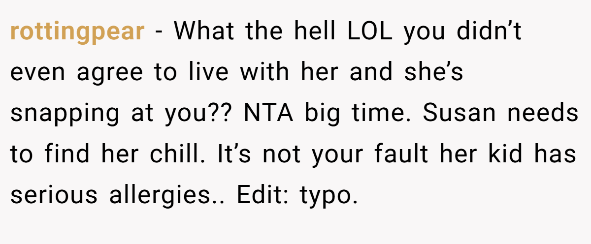 rottingpear - What the hell LOL you didn’t even agree to live with her and she’s snapping at you?? NTA big time. Susan needs to find her chill. It’s not your fault her kid has serious allergies.. Edit: typo.