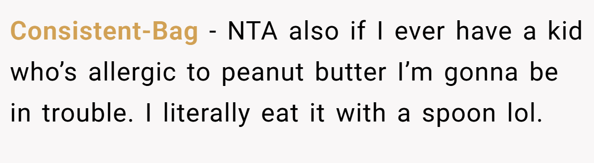 Consistent-Bag - NTA also if I ever have a kid who’s allergic to peanut butter I’m gonna be in trouble. I literally eat it with a spoon lol.