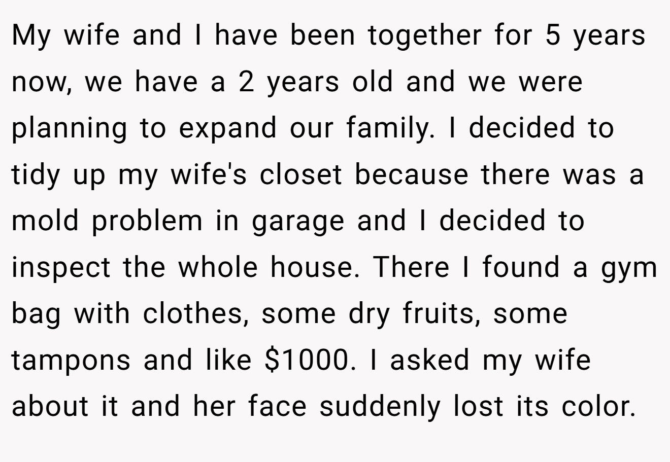My wife and I have been together for 5 years now, we have a 2 years old and we were planning to expand our family. I decided to tidy up my wife's closet because there was a mold problem in garage and I decided to inspect the whole house. There I found a gym bag with clothes, some dry fruits, some tampons and like $1000. I asked my wife about it and her face suddenly lost its color.