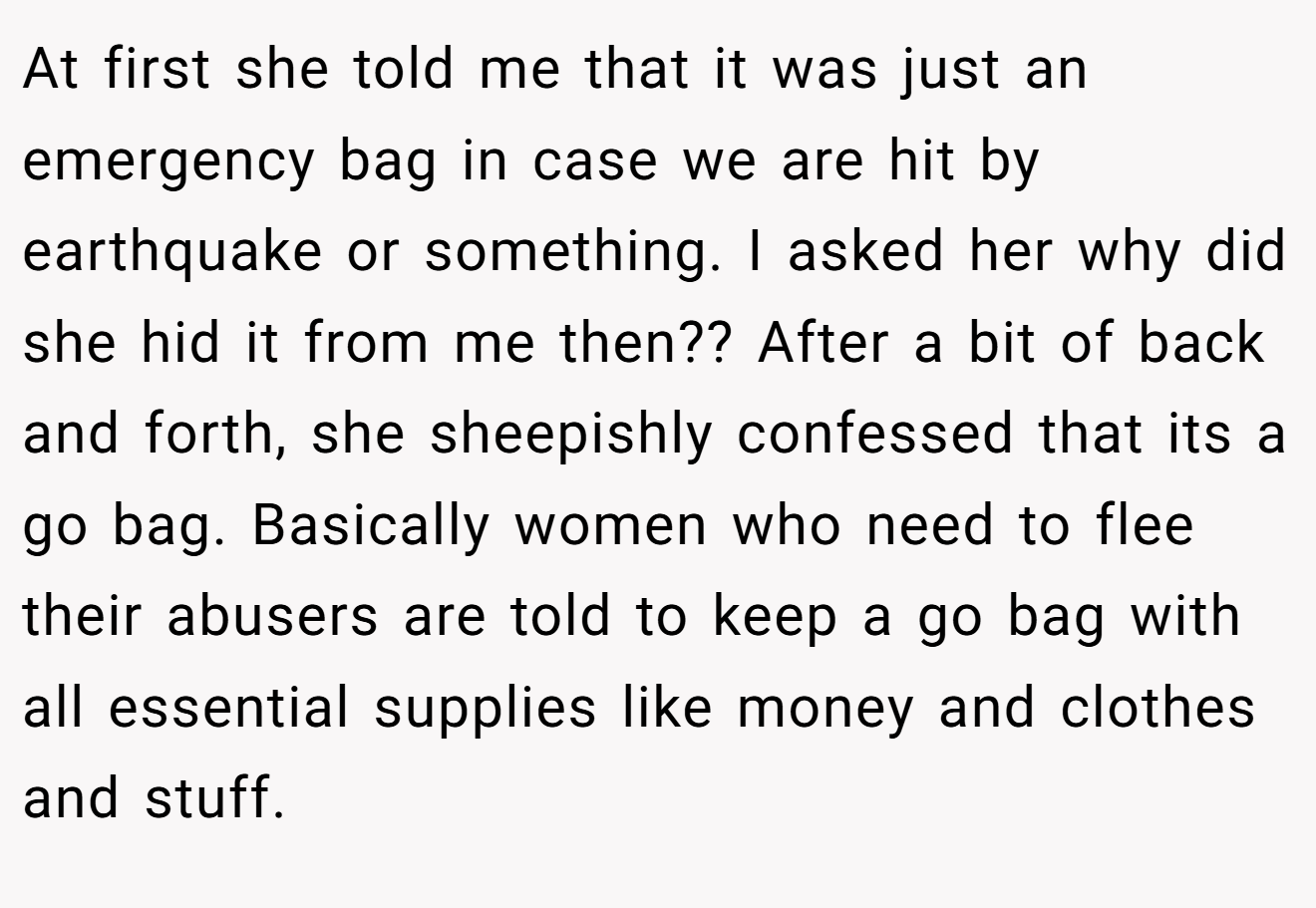At first she told me that it was just an emergency bag in case we are hit by earthquake or something. I asked her why did she hid it from me then?? After a bit of back and forth, she sheepishly confessed that its a go bag. Basically women who need to flee their abusers are told to keep a go bag with all essential supplies like money and clothes and stuff.