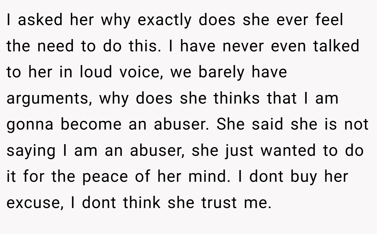 I asked her why exactly does she ever feel the need to do this. I have never even talked to her in loud voice, we barely have arguments, why does she thinks that I am gonna become an abuser. She said she is not saying I am an abuser, she just wanted to do it for the peace of her mind. I dont buy her excuse, I dont think she trust me.