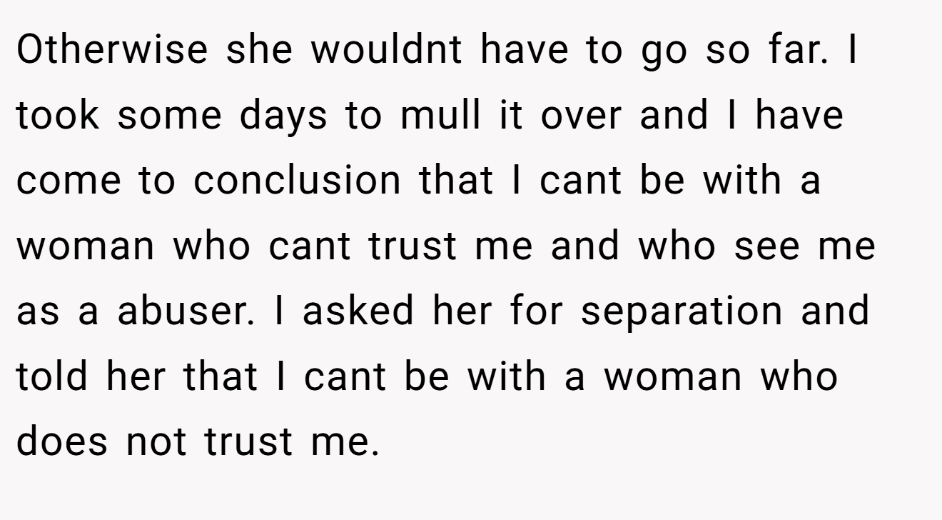 Otherwise she wouldnt have to go so far. I took some days to mull it over and I have come to conclusion that I cant be with a woman who cant trust me and who see me as a abuser. I asked her for separation and told her that I cant be with a woman who does not trust me.