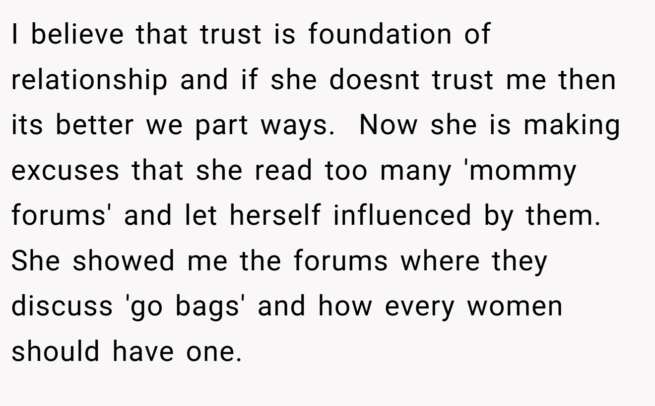 I believe that trust is foundation of relationship and if she doesnt trust me then its better we part ways.  Now she is making excuses that she read too many 'mommy forums' and let herself influenced by them. She showed me the forums where they discuss 'go bags' and how every women should have one.