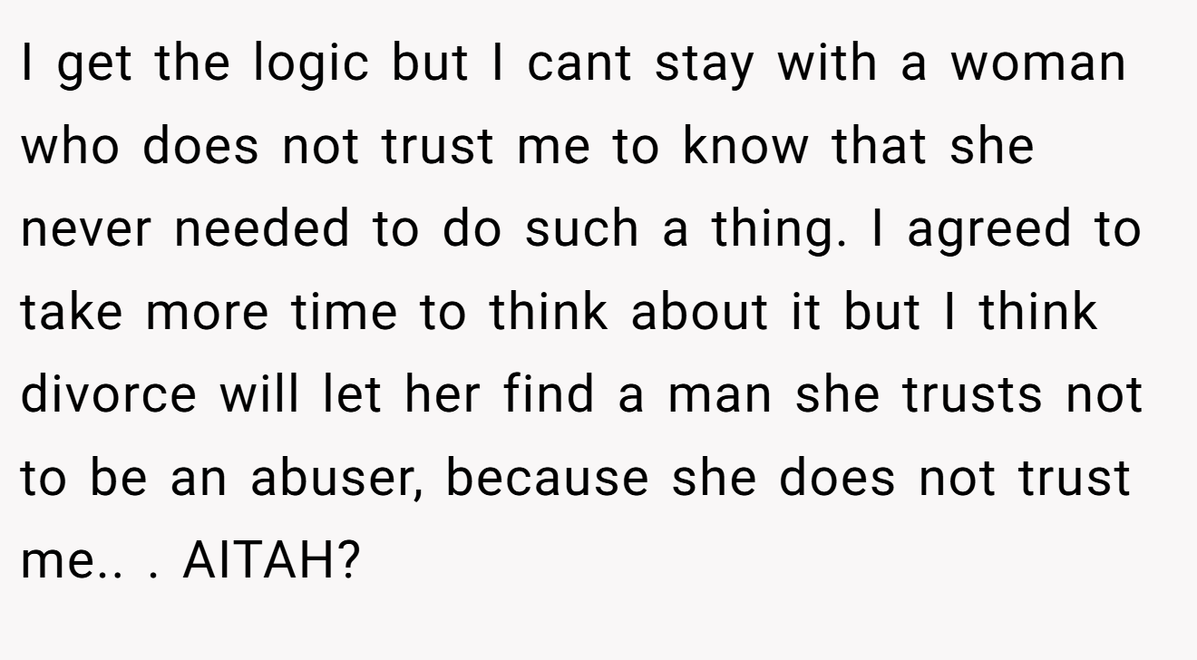 I get the logic but I cant stay with a woman who does not trust me to know that she never needed to do such a thing. I agreed to take more time to think about it but I think divorce will let her find a man she trusts not to be an abuser, because she does not trust me.. ​. AITAH?