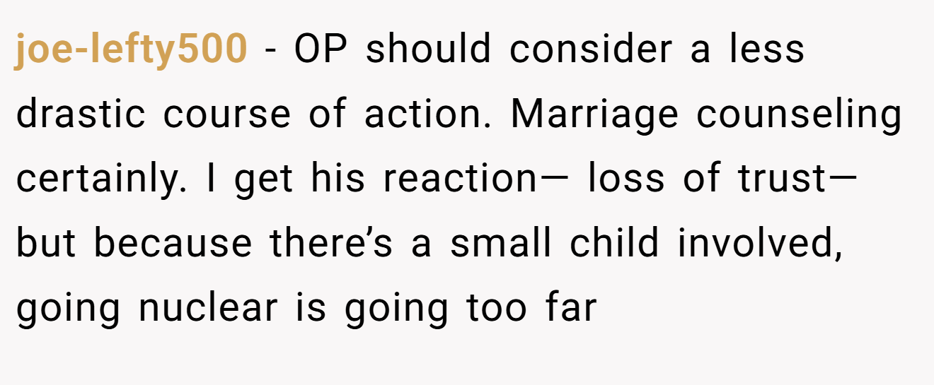 joe-lefty500 - OP should consider a less drastic course of action. Marriage counseling certainly. I get his reaction— loss of trust— but because there’s a small child involved, going nuclear is going too far