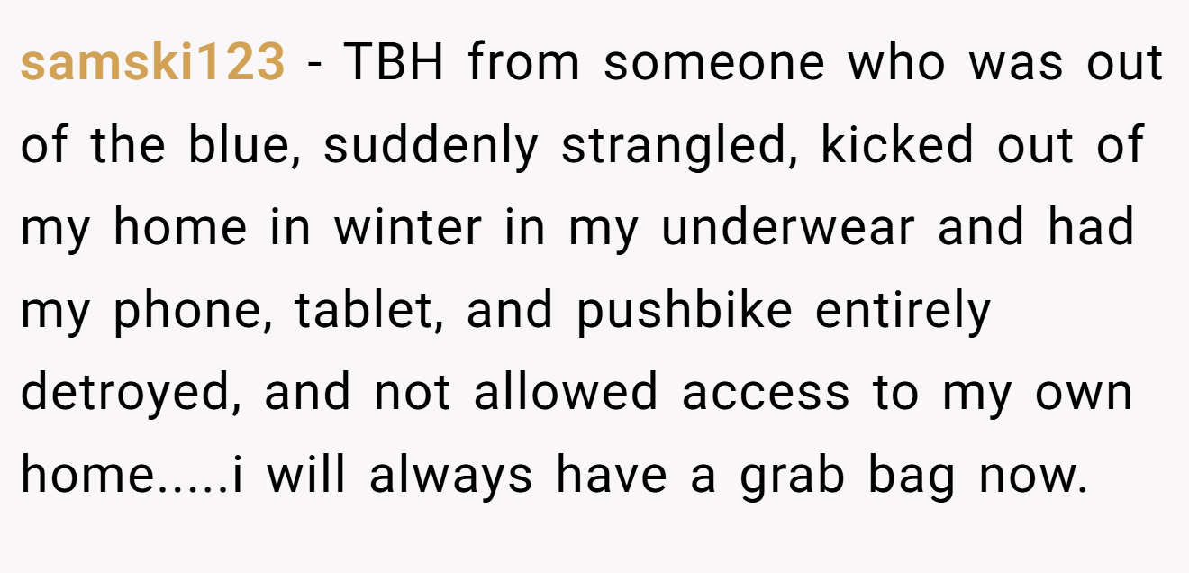 samski123 - TBH from someone who was out of the blue, suddenly strangled, kicked out of my home in winter in my underwear and had my phone, tablet, and pushbike entirely detroyed, and not allowed access to my own home.....i will always have a grab bag now.