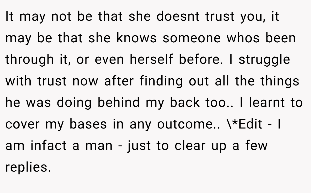 It may not be that she doesnt trust you, it may be that she knows someone whos been through it, or even herself before. I struggle with trust now after finding out all the things he was doing behind my back too.. I learnt to cover my bases in any outcome.. \*Edit - I am infact a man - just to clear up a few replies.