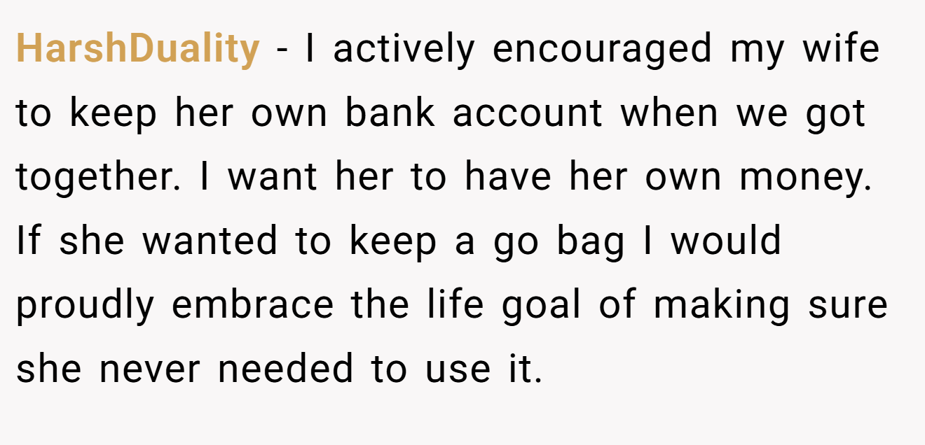 HarshDuality - I actively encouraged my wife to keep her own bank account when we got together. I want her to have her own money. If she wanted to keep a go bag I would proudly embrace the life goal of making sure she never needed to use it.