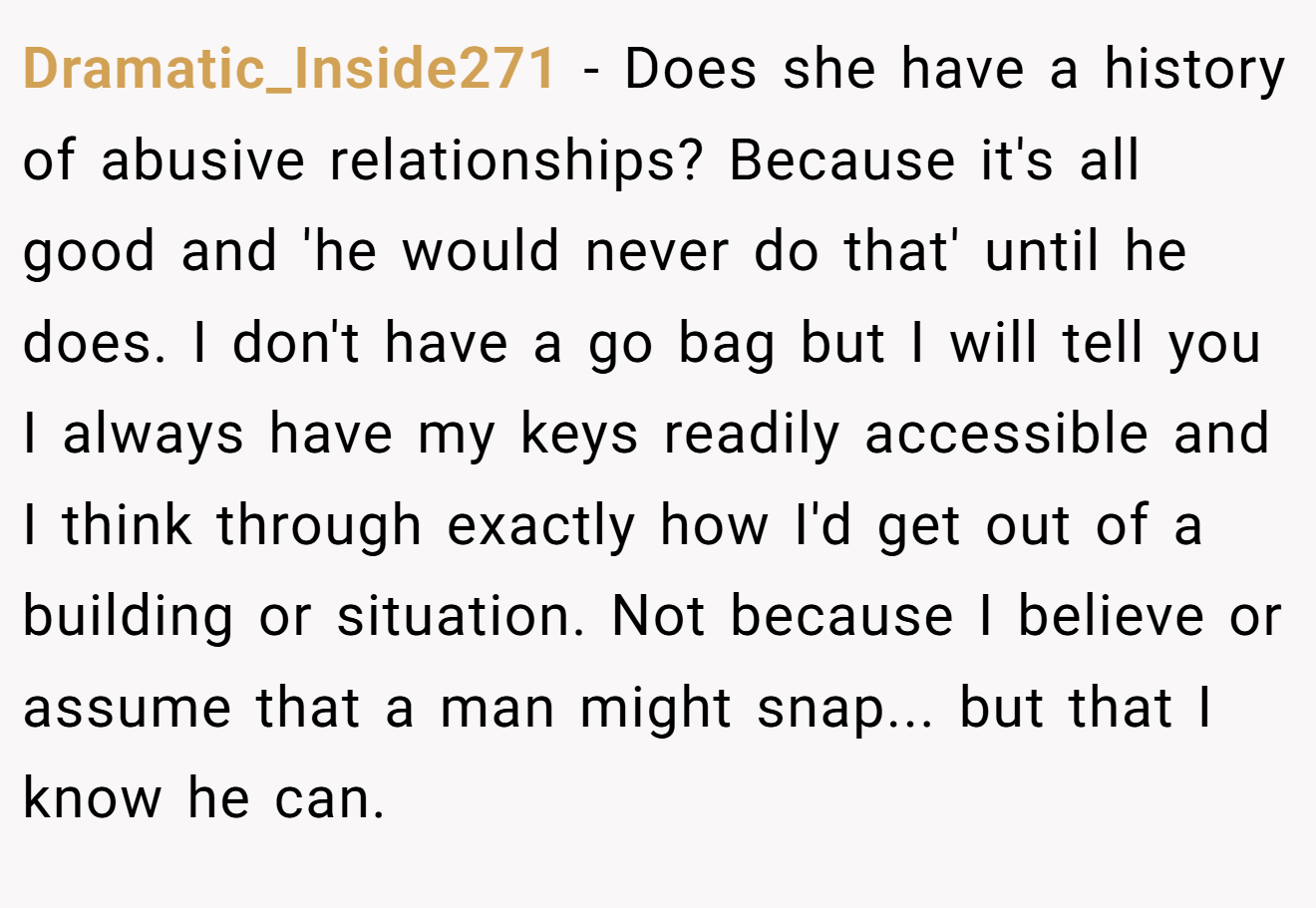 Dramatic_Inside271 - Does she have a history of abusive relationships? Because it's all good and 'he would never do that' until he does. I don't have a go bag but I will tell you I always have my keys readily accessible and I think through exactly how I'd get out of a building or situation. Not because I believe or assume that a man might snap... but that I know he can.